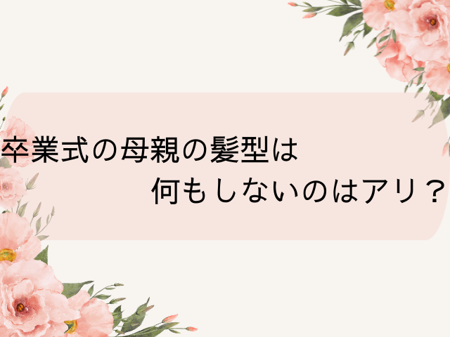 卒業式の母親の髪型は何もしないのはアリ？